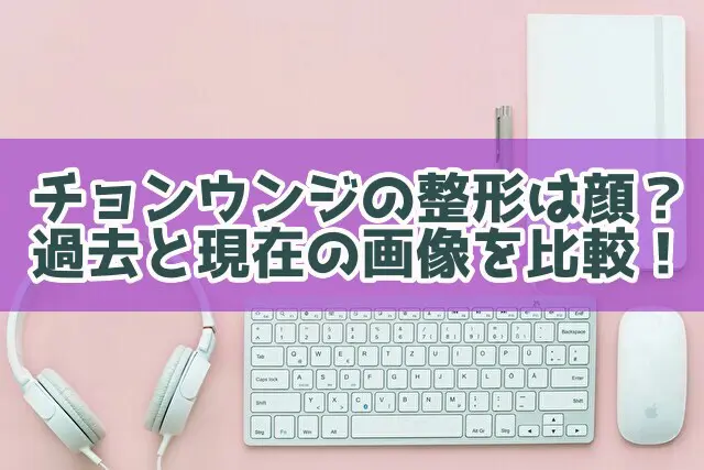 チョンウンジの整形は顔？過去と現在の口や画像で比較してみた